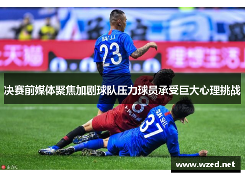 决赛前媒体聚焦加剧球队压力球员承受巨大心理挑战