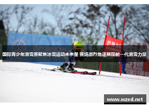 国际青少年滑雪赛聚焦冰雪运动未来星 赛场激烈角逐展现新一代滑雪力量