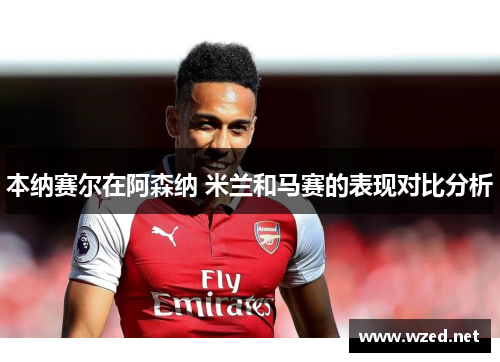 本纳赛尔在阿森纳 米兰和马赛的表现对比分析