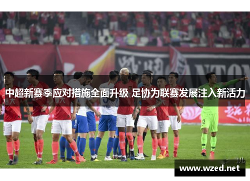 中超新赛季应对措施全面升级 足协为联赛发展注入新活力