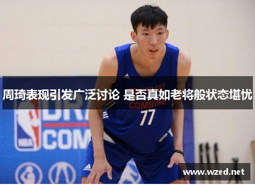 周琦表现引发广泛讨论 是否真如老将般状态堪忧