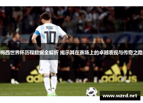 梅西世界杯历程数据全解析 揭示其在赛场上的卓越表现与传奇之路