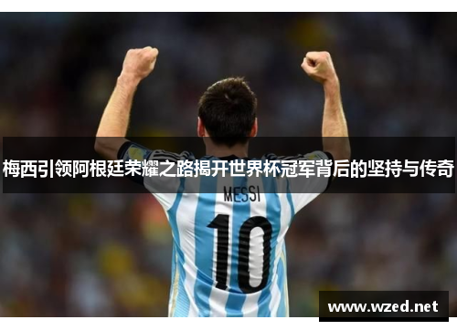 梅西引领阿根廷荣耀之路揭开世界杯冠军背后的坚持与传奇