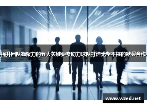 提升团队凝聚力的五大关键要素助力球队打造无坚不摧的默契合作