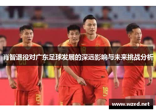 肖智退役对广东足球发展的深远影响与未来挑战分析
