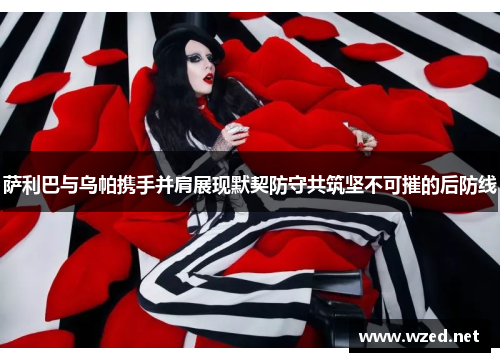 萨利巴与乌帕携手并肩展现默契防守共筑坚不可摧的后防线 萨利巴与乌帕携手并肩展现默契防守共筑坚不可摧的后防线