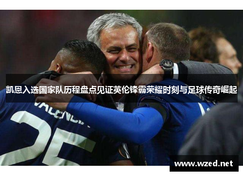 凯恩入选国家队历程盘点见证英伦锋霸荣耀时刻与足球传奇崛起