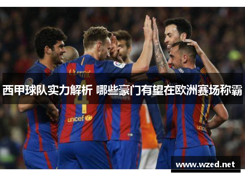 西甲球队实力解析 哪些豪门有望在欧洲赛场称霸 西甲球队实力解析 哪些豪门有望在欧洲赛场称霸