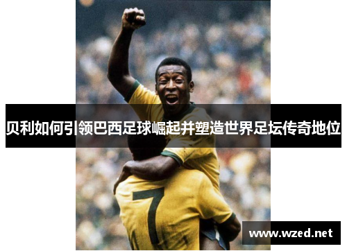 贝利如何引领巴西足球崛起并塑造世界足坛传奇地位
